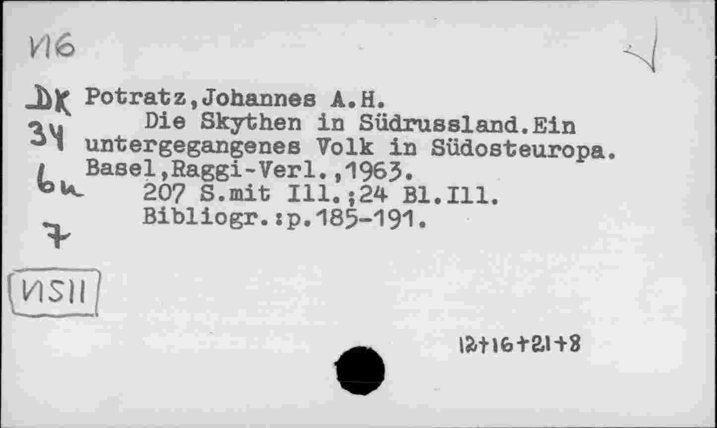 ﻿И 6
-ьк Potratz,Johannes A.H.
«au Die Skythen in Südrussland.Ein
° ' untergegangenes Volk in Südosteuropa.
/ Basel,Raggi-Verl.,1963.
207 S.mit Ill. ;24 Bl.Ill.
Bibliogr.:p.185-191•
(HSII
ia+ife+ai+8